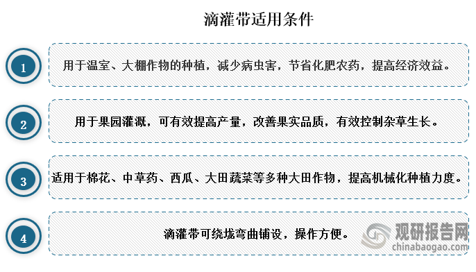 滴灌带用于温室、大棚作物的种植，减少病虫害，节省化肥农药，可提高经济效益；还可以用于果园灌溉，可有效提高产量，改善果实品质，有效控制杂草生长；除此之外还适用于棉花、中草药、西瓜、大田蔬菜等多种大田作物，提高机械化种植力度。