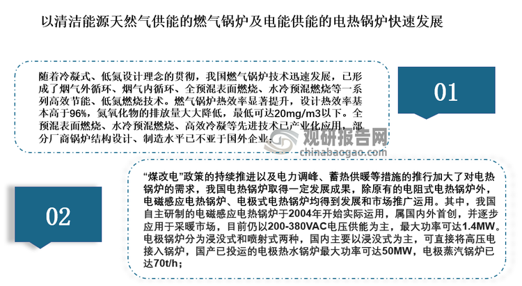 随着我国“双碳”目标的提出，工业绿色低碳发展体制机制逐步完善，低碳生产方式的普遍推行，对工业锅炉行业的技术水平也提出了更高的要求。当前，我国锅炉行业正经历从传统燃煤锅炉向清洁能源锅炉的转型，以清洁能源天然气供能的燃气锅炉及电能供能的电热锅炉得到了快速发展，具体如下：